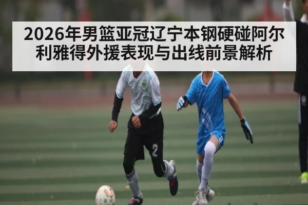 2026年男篮亚冠辽宁本钢硬碰阿尔利雅得外援表现与出线前景解析
